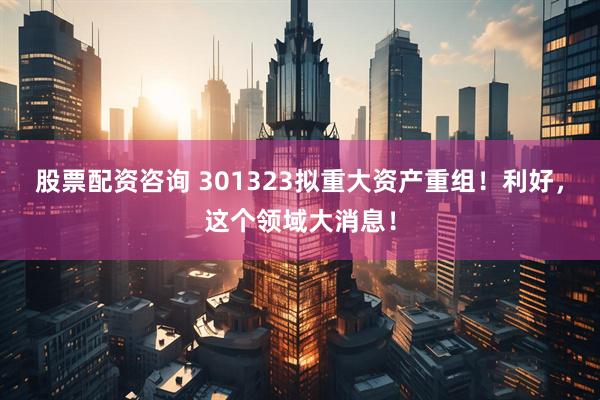 股票配资咨询 301323拟重大资产重组！利好，这个领域大消息！