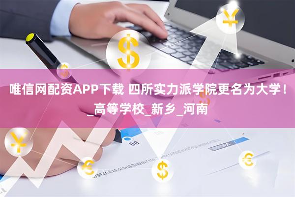 唯信网配资APP下载 四所实力派学院更名为大学！_高等学校_新乡_河南