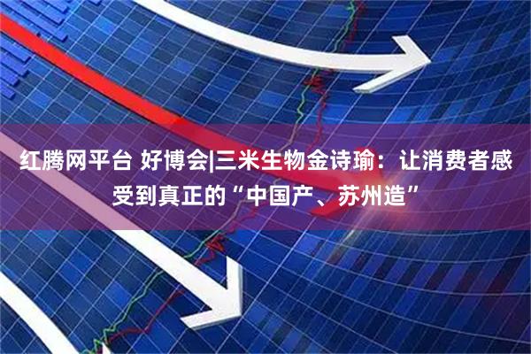 红腾网平台 好博会|三米生物金诗瑜：让消费者感受到真正的“中国产、苏州造”