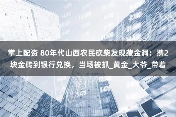 掌上配资 80年代山西农民砍柴发现藏金洞：携2块金砖到银行兑换，当场被抓_黄金_大爷_带着