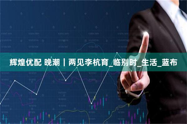 辉煌优配 晚潮｜两见李杭育_临别时_生活_蓝布