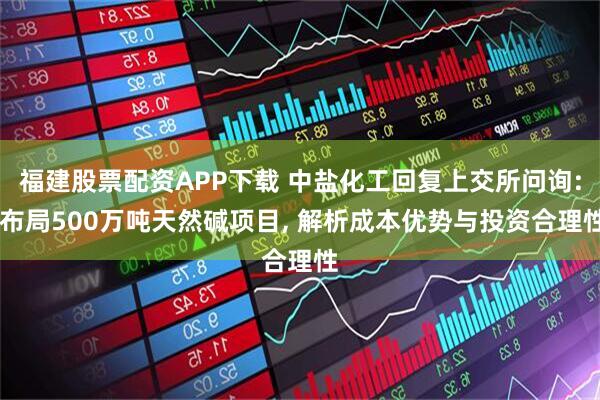 福建股票配资APP下载 中盐化工回复上交所问询: 布局500万吨天然碱项目, 解析成本优势与投资合理性