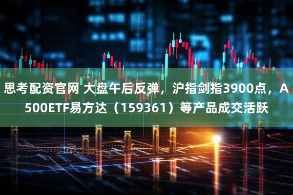 思考配资官网 大盘午后反弹，沪指剑指3900点，A500ETF易方达（159361）等产品成交活跃