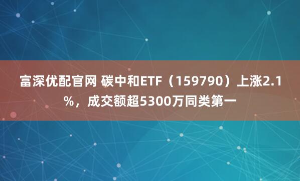 富深优配官网 碳中和ETF（159790）上涨2.1%，成交额超5300万同类第一