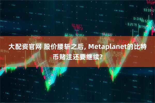 大配资官网 股价腰斩之后, Metaplanet的比特币赌注还要继续?