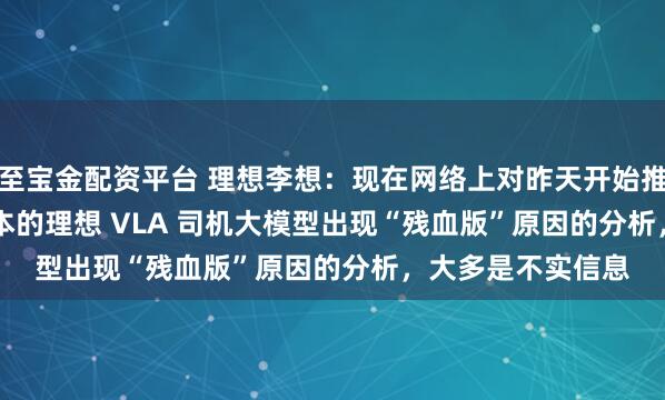 至宝金配资平台 理想李想：现在网络上对昨天开始推送的 OTA8.0 版本的理想 VLA 司机大模型出现“残血版”原因的分析，大多是不实信息