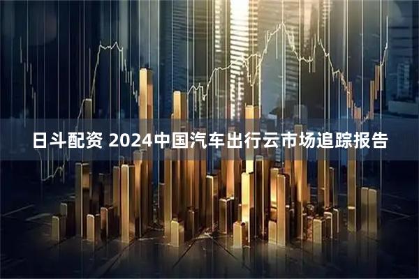 日斗配资 2024中国汽车出行云市场追踪报告