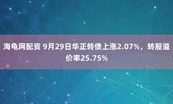 海龟网配资 9月29日华正转债上涨2.07%,转股溢价率25.75%