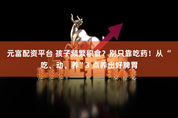 元富配资平台 孩子频繁积食？别只靠吃药！从 “吃、动、养”3 点养出好脾胃