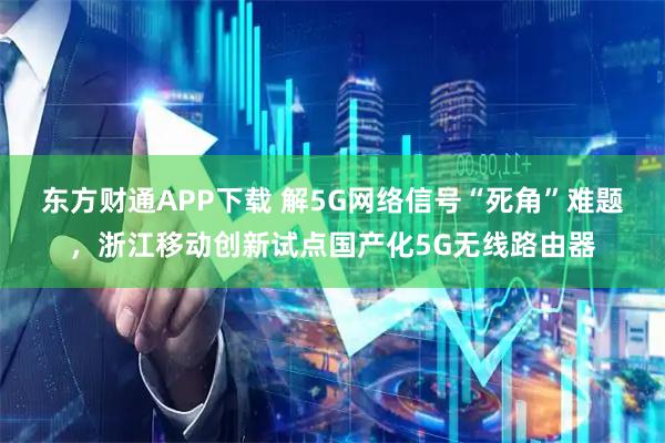 东方财通APP下载 解5G网络信号“死角”难题，浙江移动创新试点国产化5G无线路由器