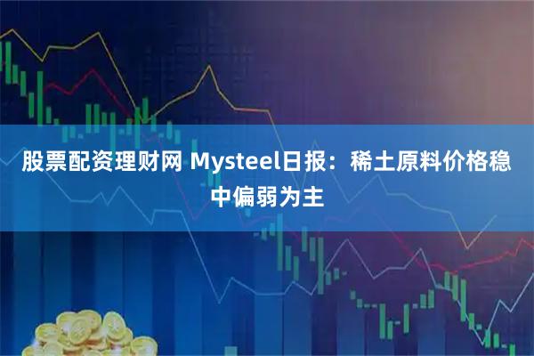 股票配资理财网 Mysteel日报：稀土原料价格稳中偏弱为主