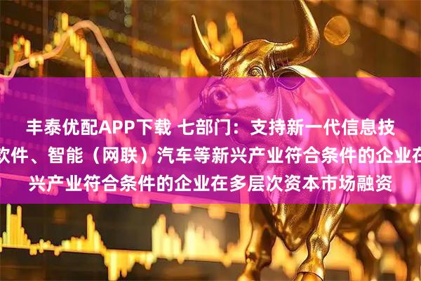 丰泰优配APP下载 七部门：支持新一代信息技术、基础软件和工业软件、智能（网联）汽车等新兴产业符合条件的企业在多层次资本市场融资