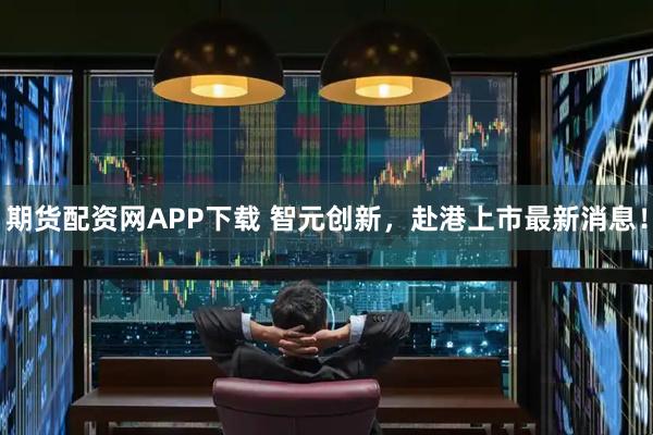 期货配资网APP下载 智元创新，赴港上市最新消息！